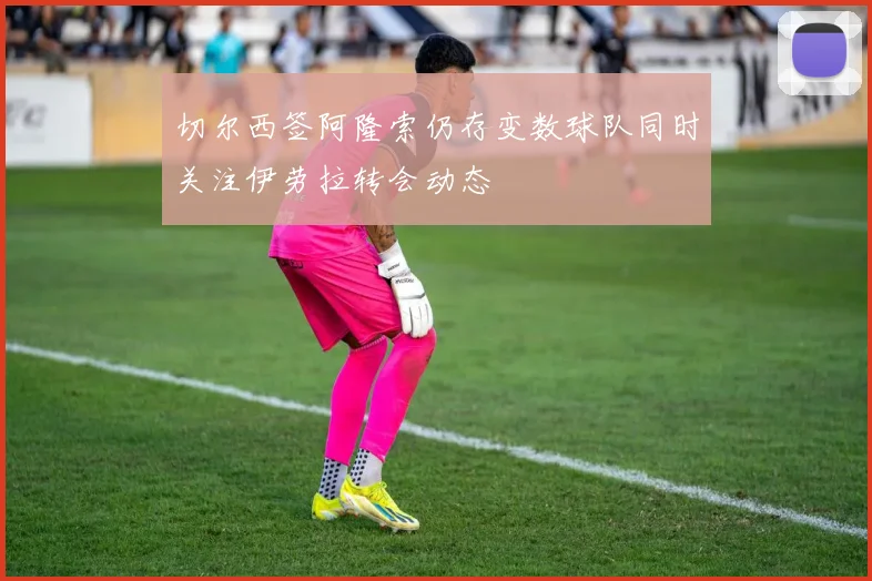 切尔西签阿隆索仍存变数球队同时关注伊劳拉转会动态