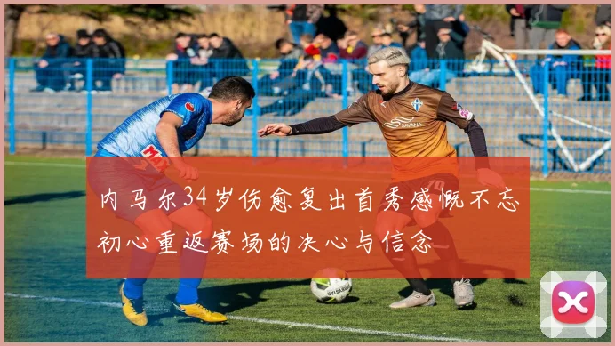 内马尔34岁伤愈复出首秀感慨不忘初心重返赛场的决心与信念
