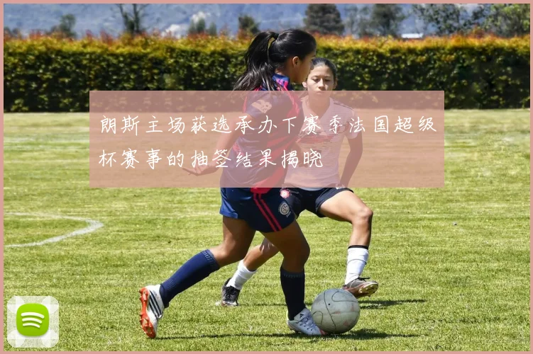 朗斯主场获选承办下赛季法国超级杯赛事的抽签结果揭晓