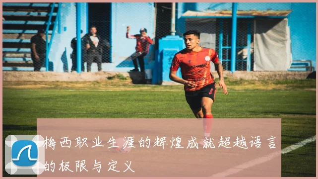 梅西职业生涯的辉煌成就超越语言的极限与定义