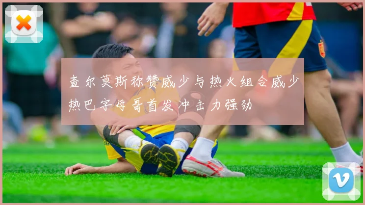查尔莫斯称赞威少与热火组合威少热巴字母哥首发冲击力强劲