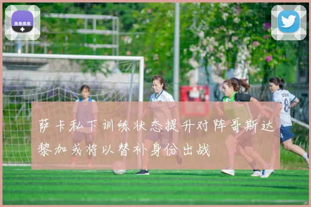 萨卡私下训练状态提升对阵哥斯达黎加或将以替补身份出战