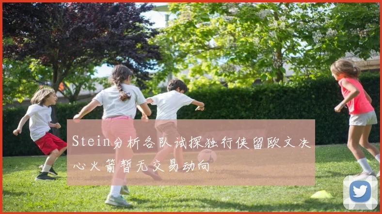 Stein分析各队试探独行侠留欧文决心火箭暂无交易动向