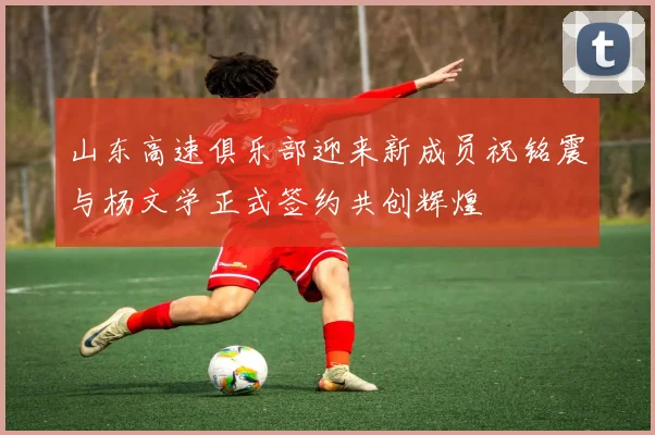 山东高速俱乐部迎来新成员祝铭震与杨文学正式签约共创辉煌