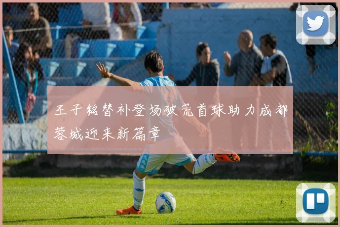 王子铭替补登场破荒首球助力成都蓉城迎来新篇章