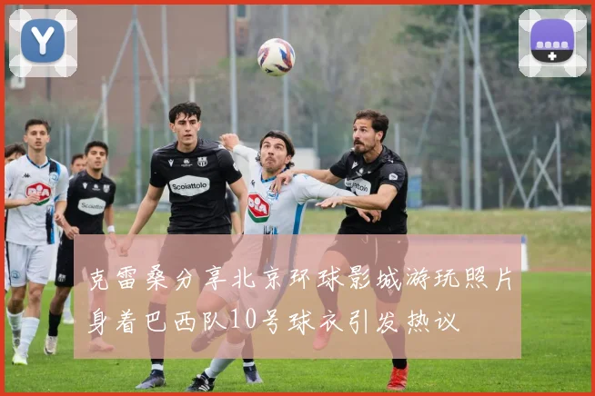 克雷桑分享北京环球影城游玩照片身着巴西队10号球衣引发热议