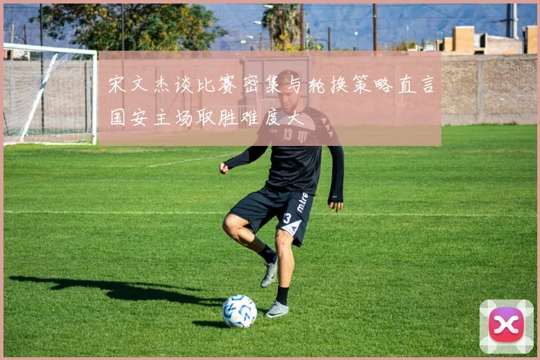 宋文杰谈比赛密集与轮换策略直言国安主场取胜难度大