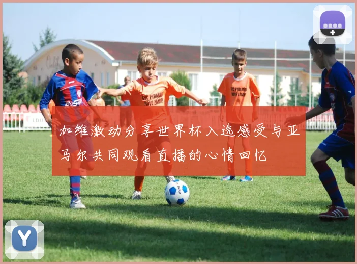加维激动分享世界杯入选感受与亚马尔共同观看直播的心情回忆