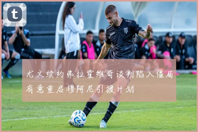 尤文续约弗拉霍维奇谈判陷入僵局有意重启穆阿尼引援计划