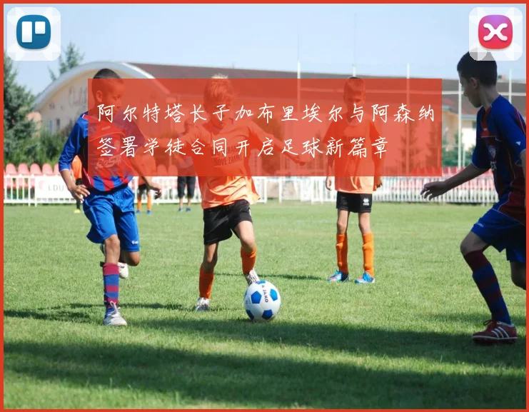 阿尔特塔长子加布里埃尔与阿森纳签署学徒合同开启足球新篇章