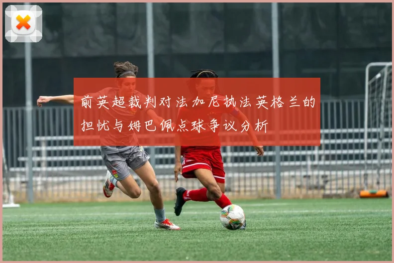 前英超裁判对法加尼执法英格兰的担忧与姆巴佩点球争议分析