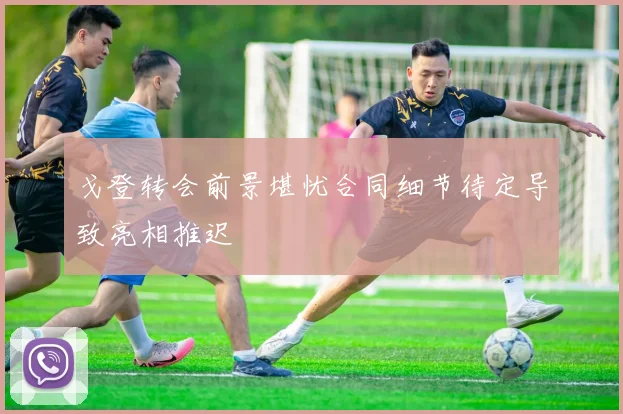 戈登转会前景堪忧合同细节待定导致亮相推迟