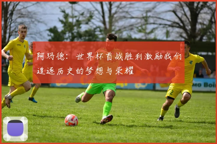 阿玛德：世界杯首战胜利激励我们追逐历史的梦想与荣耀