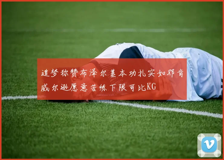 追梦称赞布泽尔基本功扎实如邓肯威尔逊愿意苦练下限可比KG
