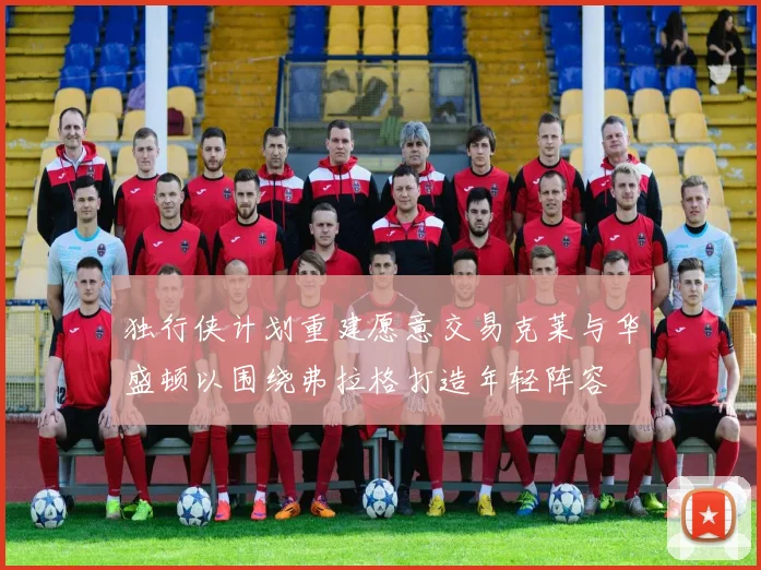 独行侠计划重建愿意交易克莱与华盛顿以围绕弗拉格打造年轻阵容