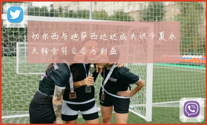 切尔西与迪萨西达达成共识今夏永久转会符合各方利益